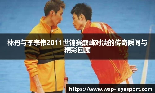 林丹与李宗伟2011世锦赛巅峰对决的传奇瞬间与精彩回顾